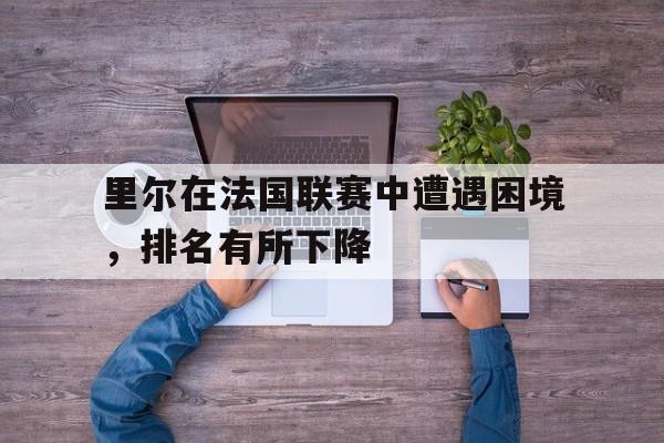 九游体育官方登录入口-里尔在法国联赛中遭遇困境，排名有所下降的简单介绍