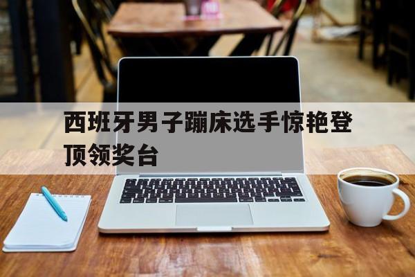 西班牙男子蹦床选手惊艳登顶领奖台